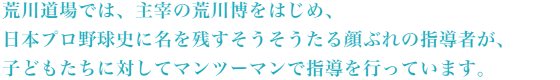 荒川道場では、主宰の荒川博をはじめ、日本プロ野球史に名を残すそうそうたる顔ぶれの指導者が、子どもたちに対してマンツーマンで指導を行っています。